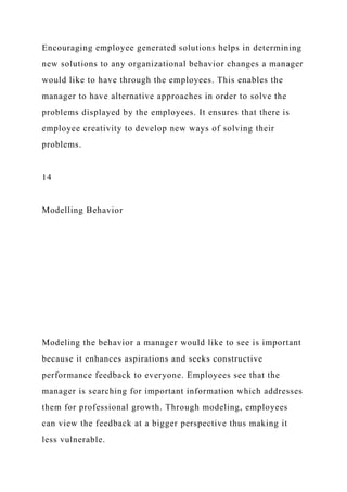 Encouraging employee generated solutions helps in determining
new solutions to any organizational behavior changes a manager
would like to have through the employees. This enables the
manager to have alternative approaches in order to solve the
problems displayed by the employees. It ensures that there is
employee creativity to develop new ways of solving their
problems.
14
Modelling Behavior
Modeling the behavior a manager would like to see is important
because it enhances aspirations and seeks constructive
performance feedback to everyone. Employees see that the
manager is searching for important information which addresses
them for professional growth. Through modeling, employees
can view the feedback at a bigger perspective thus making it
less vulnerable.
 