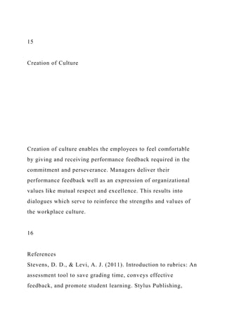 15
Creation of Culture
Creation of culture enables the employees to feel comfortable
by giving and receiving performance feedback required in the
commitment and perseverance. Managers deliver their
performance feedback well as an expression of organizational
values like mutual respect and excellence. This results into
dialogues which serve to reinforce the strengths and values of
the workplace culture.
16
References
Stevens, D. D., & Levi, A. J. (2011). Introduction to rubrics: An
assessment tool to save grading time, conveys effective
feedback, and promote student learning. Stylus Publishing,
 