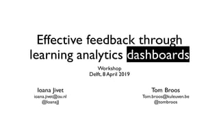 Effective feedback through
learning analytics dashboards
Workshop
Delft, 8 April 2019
Ioana Jivet
ioana.jivet@ou.nl
@IoanaJJ
Tom Broos
Tom.broos@kuleuven.be
@tombroos
 