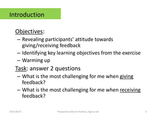 IntroductionObjectives: Revealing participants’ attitude towards giving/receiving feedback Identifying key learning objectives from the exerciseWarming upTask: answer 2 questions What is the most challenging for me when giving feedback?What is the most challenging for me when receiving feedback?2010.09.07.3Prepared by Marina Pavlova, Signus Ltd