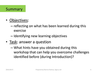 SummaryObjectives: reflecting on what has been learned during this exercise Identifying new learning objectivesTask: answer a questionWhat hints have you obtained during this workshop that can help you overcome challenges identified before (during Introduction)?2010.09.07.6Prepared by Marina Pavlova, Signus Ltd