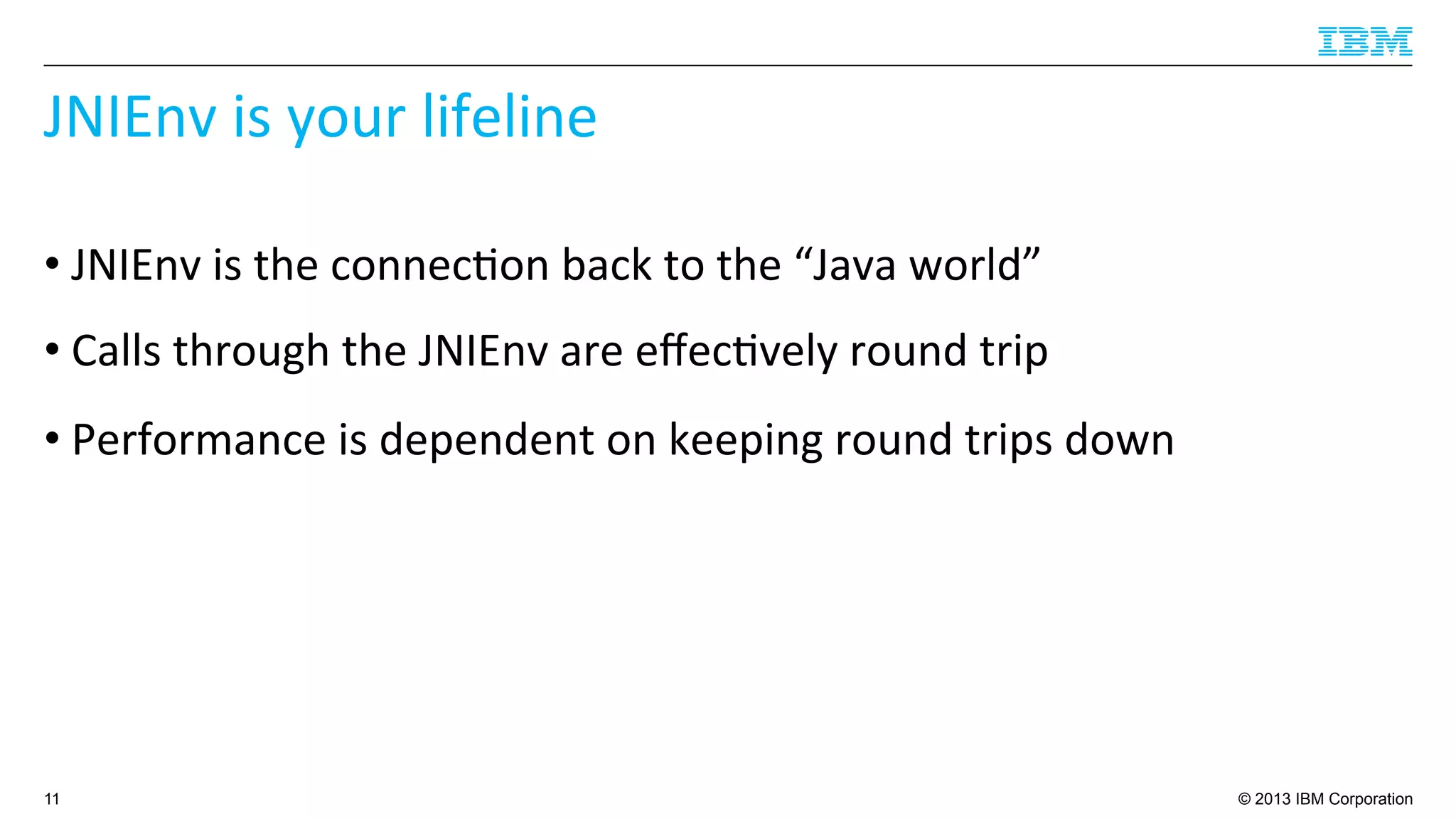 © 2013 IBM Corporation
JNIEnv	
  is	
  your	
  lifeline	
  
• JNIEnv	
  is	
  the	
  connec4on	
  back	
  to	
  the	
  “Java	
  world”	
  
• Calls	
  through	
  the	
  JNIEnv	
  are	
  eﬀec4vely	
  round	
  trip	
  
• Performance	
  is	
  dependent	
  on	
  keeping	
  round	
  trips	
  down	
  
11
 