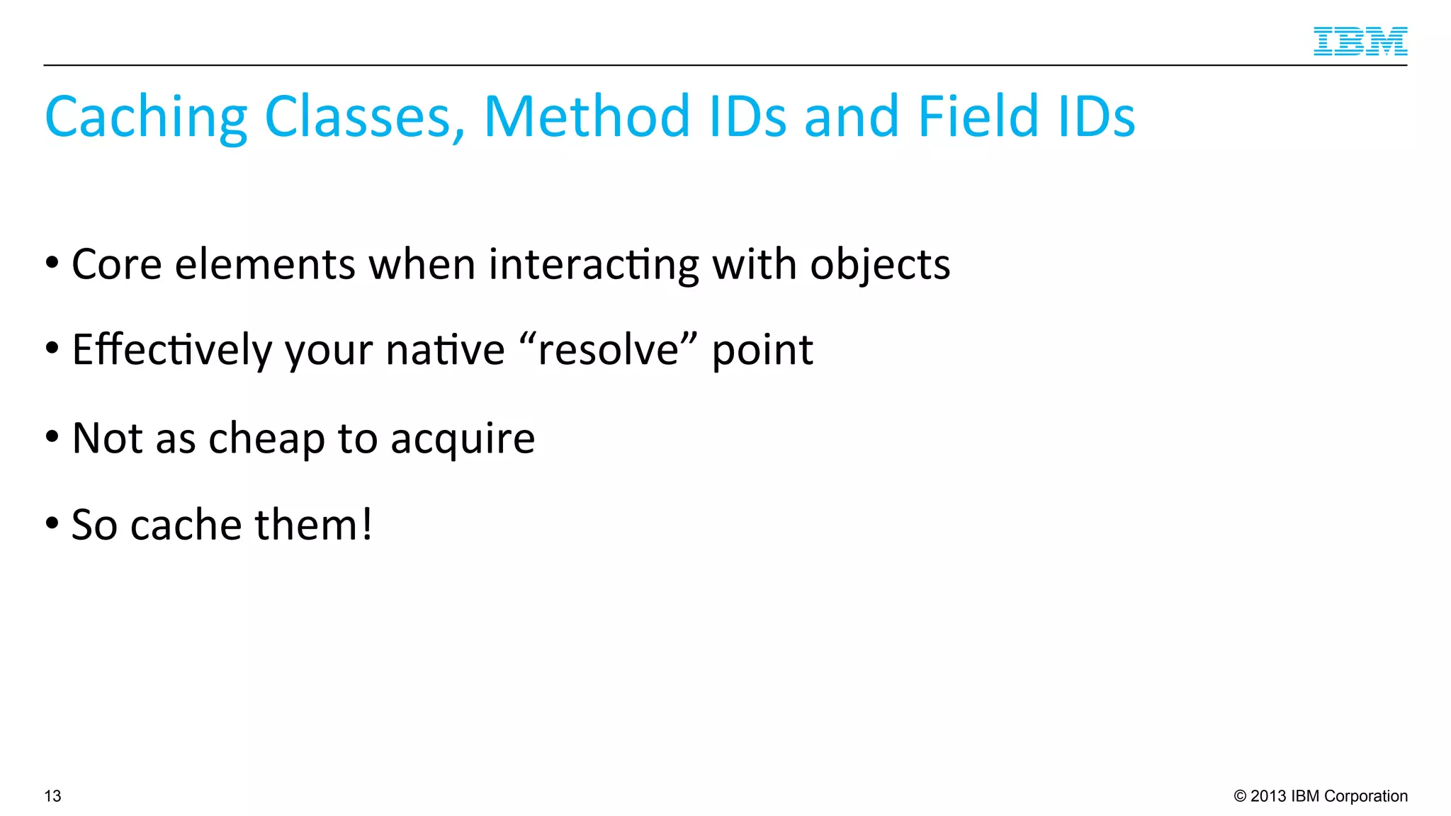 © 2013 IBM Corporation
Caching	
  Classes,	
  Method	
  IDs	
  and	
  Field	
  IDs	
  
• Core	
  elements	
  when	
  interac4ng	
  with	
  objects	
  
• Eﬀec4vely	
  your	
  na4ve	
  “resolve”	
  point	
  
• Not	
  as	
  cheap	
  to	
  acquire	
  
• So	
  cache	
  them!	
  
13
 