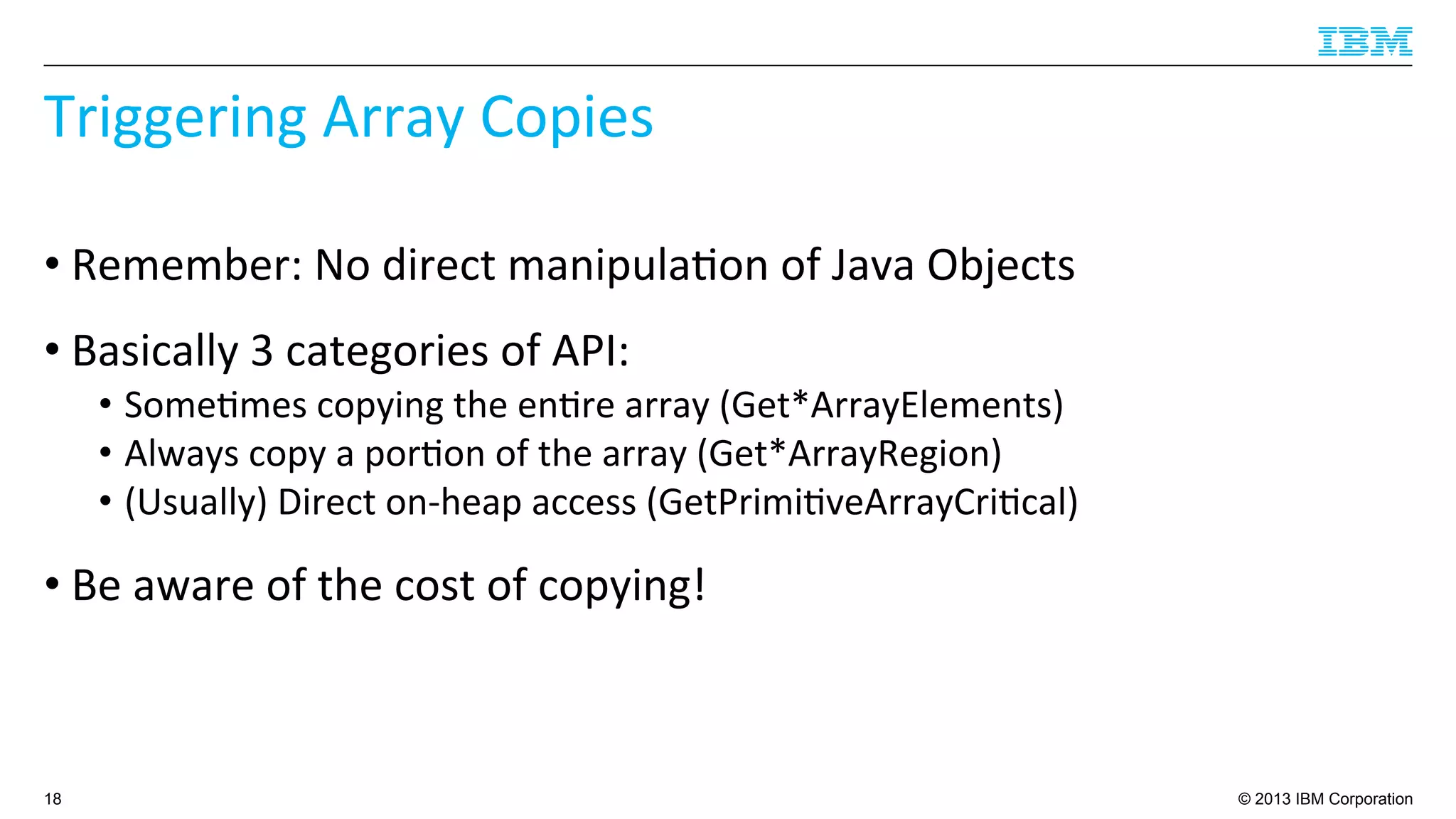 © 2013 IBM Corporation
Triggering	
  Array	
  Copies	
  
• Remember:	
  No	
  direct	
  manipula4on	
  of	
  Java	
  Objects	
  
• Basically	
  3	
  categories	
  of	
  API:	
  
•  Some4mes	
  copying	
  the	
  en4re	
  array	
  (Get*ArrayElements)	
  
•  Always	
  copy	
  a	
  por4on	
  of	
  the	
  array	
  (Get*ArrayRegion)	
  
•  (Usually)	
  Direct	
  on-­‐heap	
  access	
  (GetPrimi4veArrayCri4cal)	
  
• Be	
  aware	
  of	
  the	
  cost	
  of	
  copying!	
  
18
 