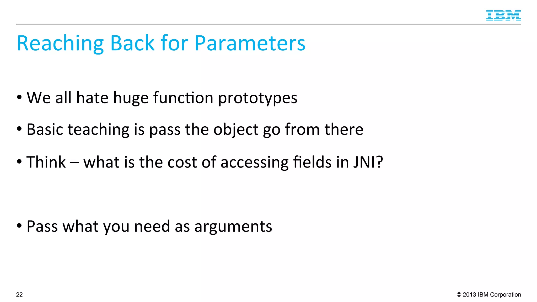 © 2013 IBM Corporation
Reaching	
  Back	
  for	
  Parameters	
  
• We	
  all	
  hate	
  huge	
  func4on	
  prototypes	
  
• Basic	
  teaching	
  is	
  pass	
  the	
  object	
  go	
  from	
  there	
  
• Think	
  –	
  what	
  is	
  the	
  cost	
  of	
  accessing	
  ﬁelds	
  in	
  JNI?	
  
• Pass	
  what	
  you	
  need	
  as	
  arguments	
  
22
 