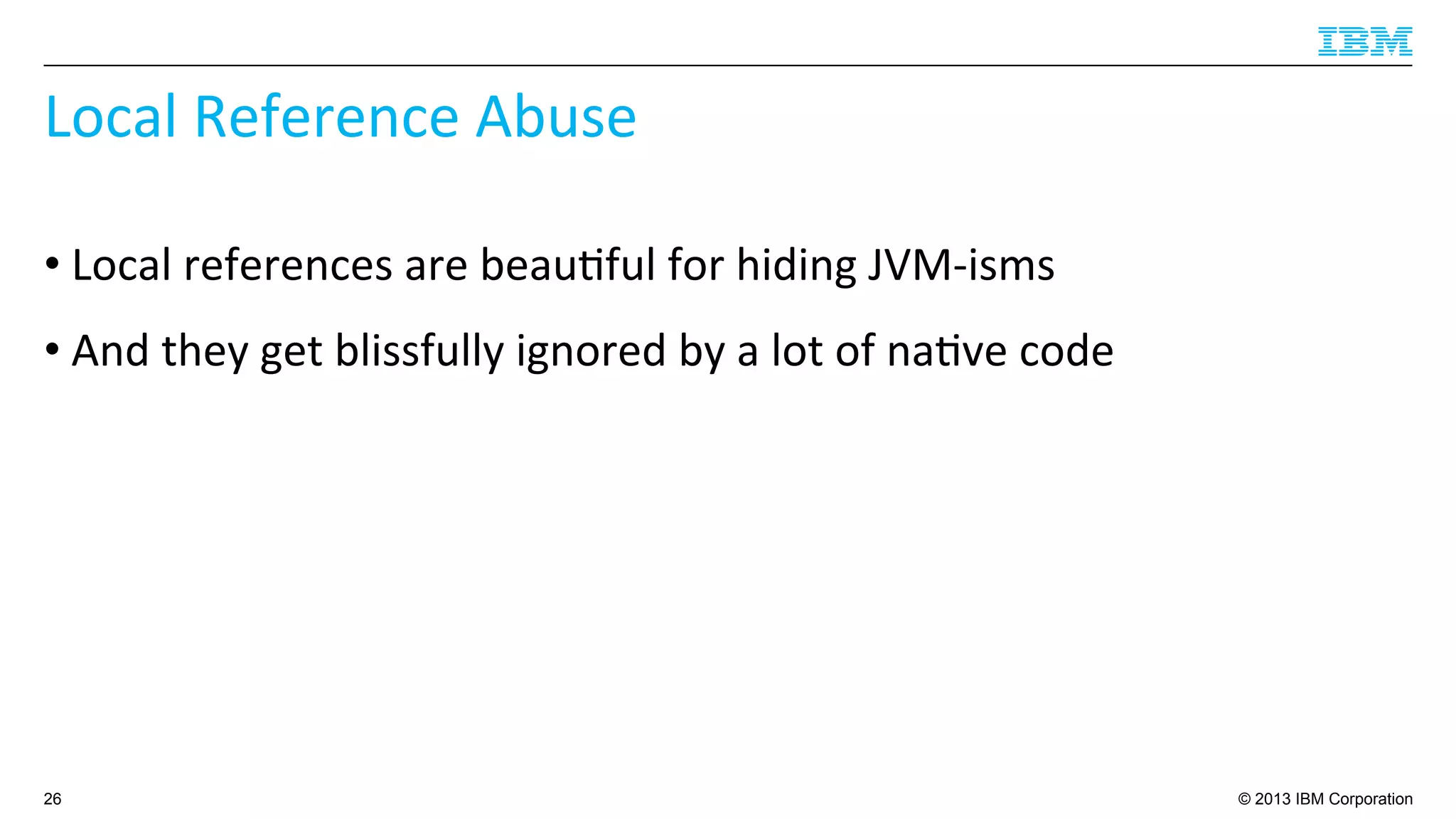 © 2013 IBM Corporation
Local	
  Reference	
  Abuse	
  
• Local	
  references	
  are	
  beau4ful	
  for	
  hiding	
  JVM-­‐isms	
  
• And	
  they	
  get	
  blissfully	
  ignored	
  by	
  a	
  lot	
  of	
  na4ve	
  code	
  
26
 