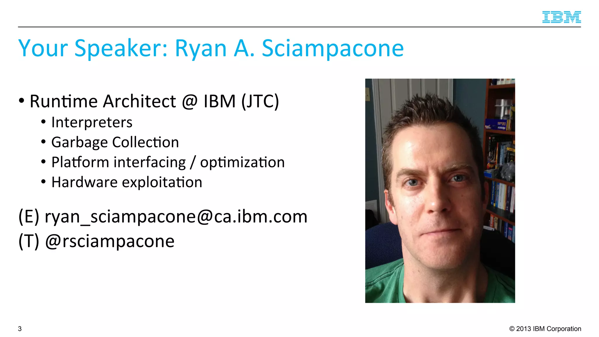 © 2013 IBM Corporation
Your	
  Speaker:	
  Ryan	
  A.	
  Sciampacone	
  
• Run4me	
  Architect	
  @	
  IBM	
  (JTC)	
  
•  Interpreters	
  
•  Garbage	
  Collec4on	
  
•  Plaborm	
  interfacing	
  /	
  op4miza4on	
  
•  Hardware	
  exploita4on	
  
(E)	
  ryan_sciampacone@ca.ibm.com	
  
(T)	
  @rsciampacone	
  
3
 