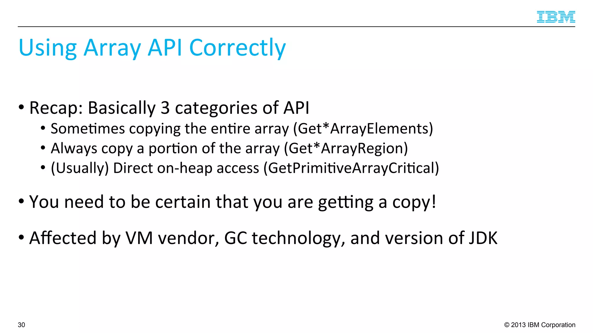 © 2013 IBM Corporation
Using	
  Array	
  API	
  Correctly	
  
• Recap:	
  Basically	
  3	
  categories	
  of	
  API	
  
•  Some4mes	
  copying	
  the	
  en4re	
  array	
  (Get*ArrayElements)	
  
•  Always	
  copy	
  a	
  por4on	
  of	
  the	
  array	
  (Get*ArrayRegion)	
  
•  (Usually)	
  Direct	
  on-­‐heap	
  access	
  (GetPrimi4veArrayCri4cal)	
  
• You	
  need	
  to	
  be	
  certain	
  that	
  you	
  are	
  geqng	
  a	
  copy!	
  
• Aﬀected	
  by	
  VM	
  vendor,	
  GC	
  technology,	
  and	
  version	
  of	
  JDK	
  
30
 