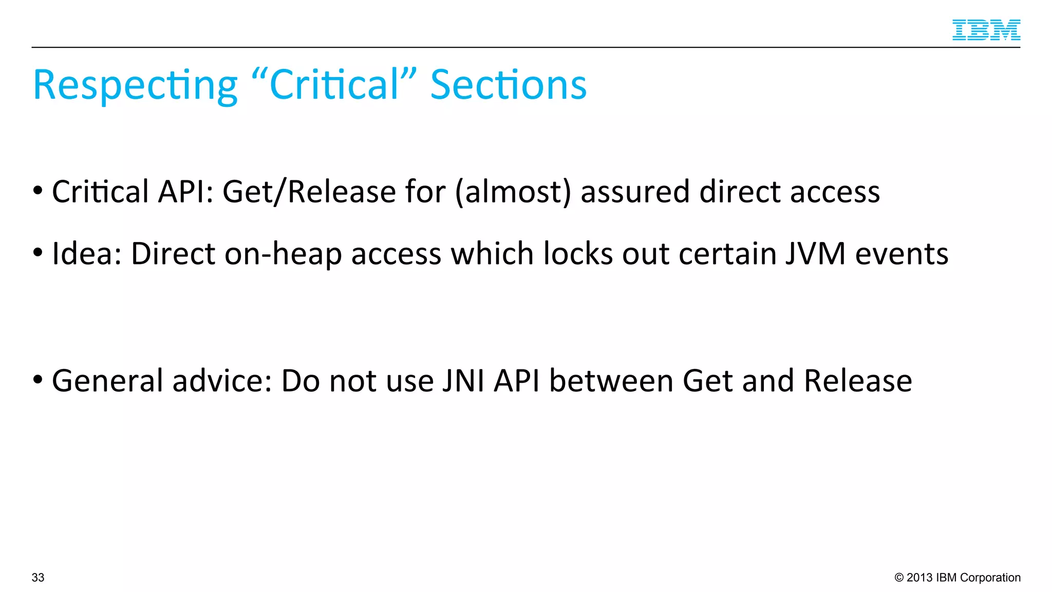 © 2013 IBM Corporation
Respec4ng	
  “Cri4cal”	
  Sec4ons	
  
• Cri4cal	
  API:	
  Get/Release	
  for	
  (almost)	
  assured	
  direct	
  access	
  
• Idea:	
  Direct	
  on-­‐heap	
  access	
  which	
  locks	
  out	
  certain	
  JVM	
  events	
  
• General	
  advice:	
  Do	
  not	
  use	
  JNI	
  API	
  between	
  Get	
  and	
  Release	
  
33
 