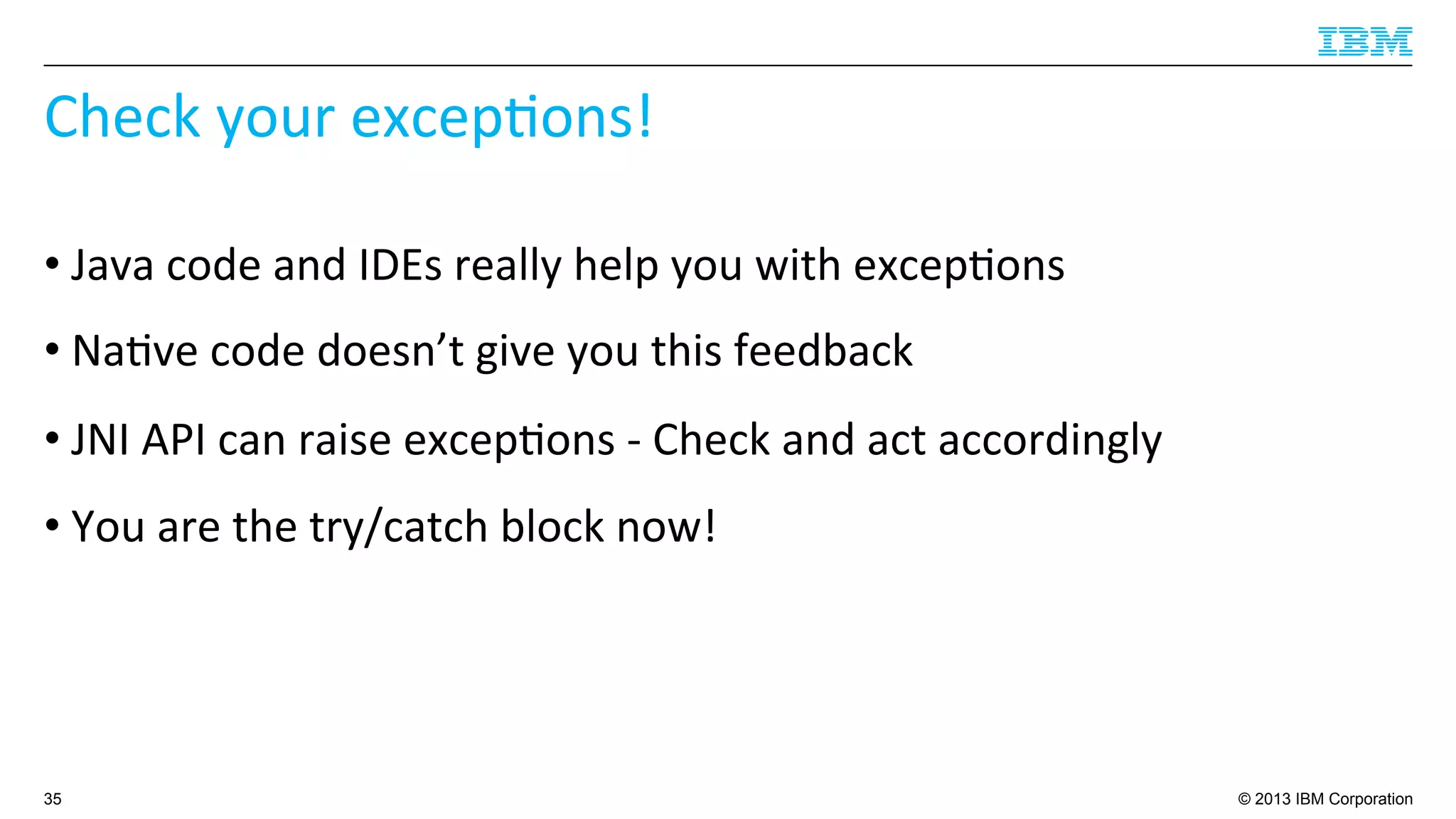 © 2013 IBM Corporation
Check	
  your	
  excep4ons!	
  
• Java	
  code	
  and	
  IDEs	
  really	
  help	
  you	
  with	
  excep4ons	
  
• Na4ve	
  code	
  doesn’t	
  give	
  you	
  this	
  feedback	
  
• JNI	
  API	
  can	
  raise	
  excep4ons	
  -­‐	
  Check	
  and	
  act	
  accordingly	
  
• You	
  are	
  the	
  try/catch	
  block	
  now!	
  
35
 