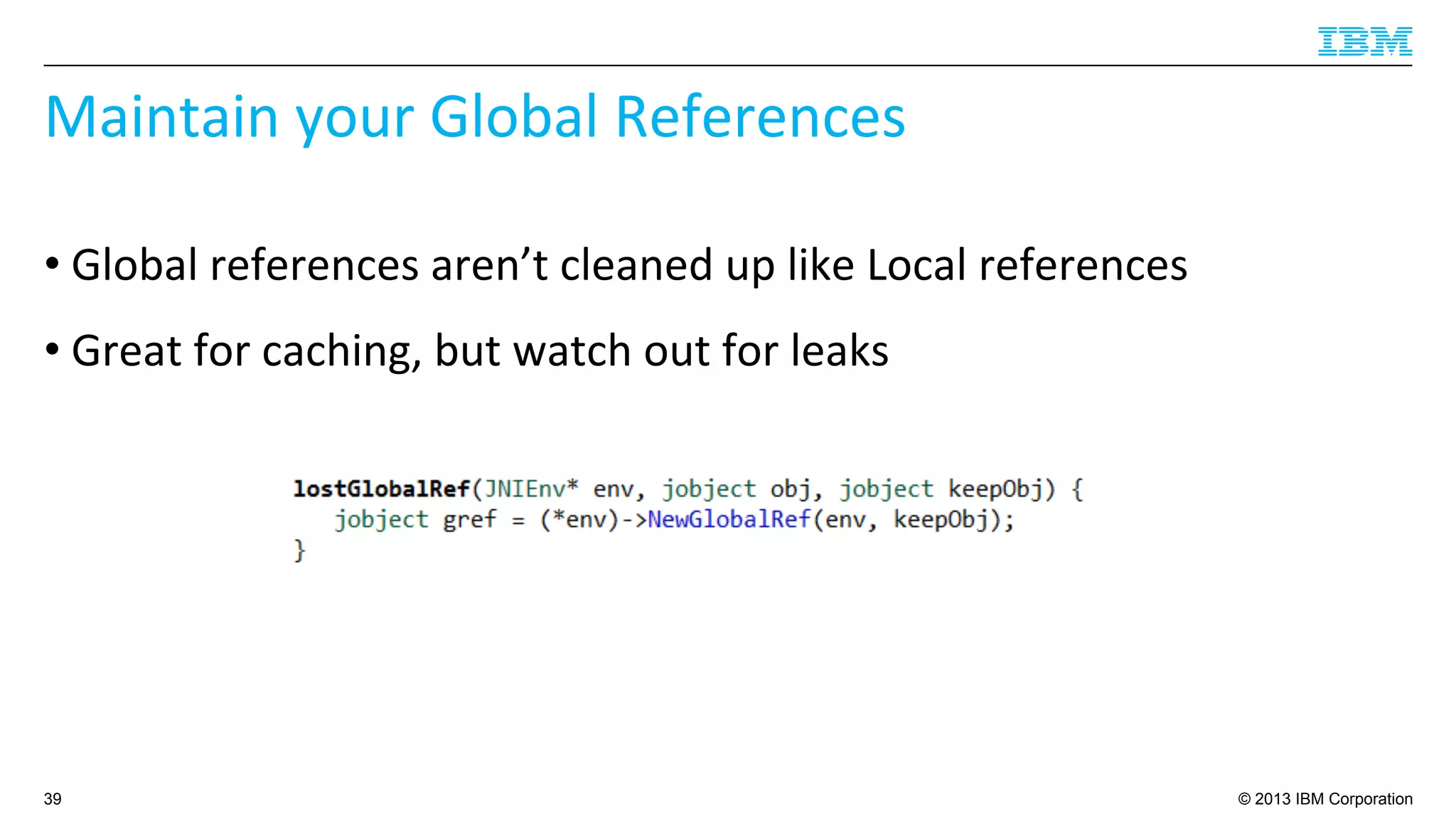 © 2013 IBM Corporation
Maintain	
  your	
  Global	
  References	
  
• Global	
  references	
  aren’t	
  cleaned	
  up	
  like	
  Local	
  references	
  
• Great	
  for	
  caching,	
  but	
  watch	
  out	
  for	
  leaks	
  
39
 