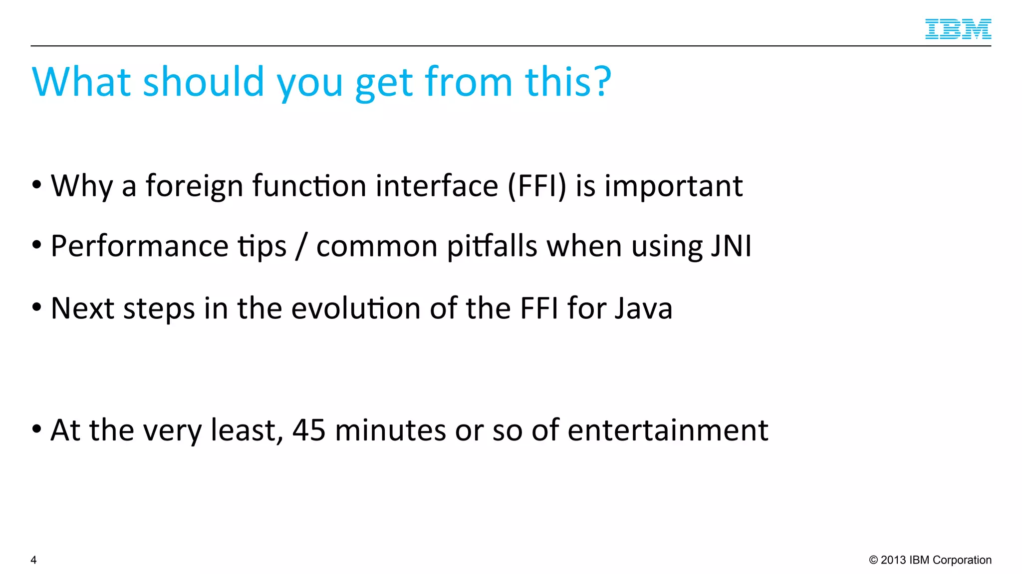 © 2013 IBM Corporation
What	
  should	
  you	
  get	
  from	
  this?	
  
• Why	
  a	
  foreign	
  func4on	
  interface	
  (FFI)	
  is	
  important	
  
• Performance	
  4ps	
  /	
  common	
  piballs	
  when	
  using	
  JNI	
  
• Next	
  steps	
  in	
  the	
  evolu4on	
  of	
  the	
  FFI	
  for	
  Java	
  
• At	
  the	
  very	
  least,	
  45	
  minutes	
  or	
  so	
  of	
  entertainment	
  
4
 