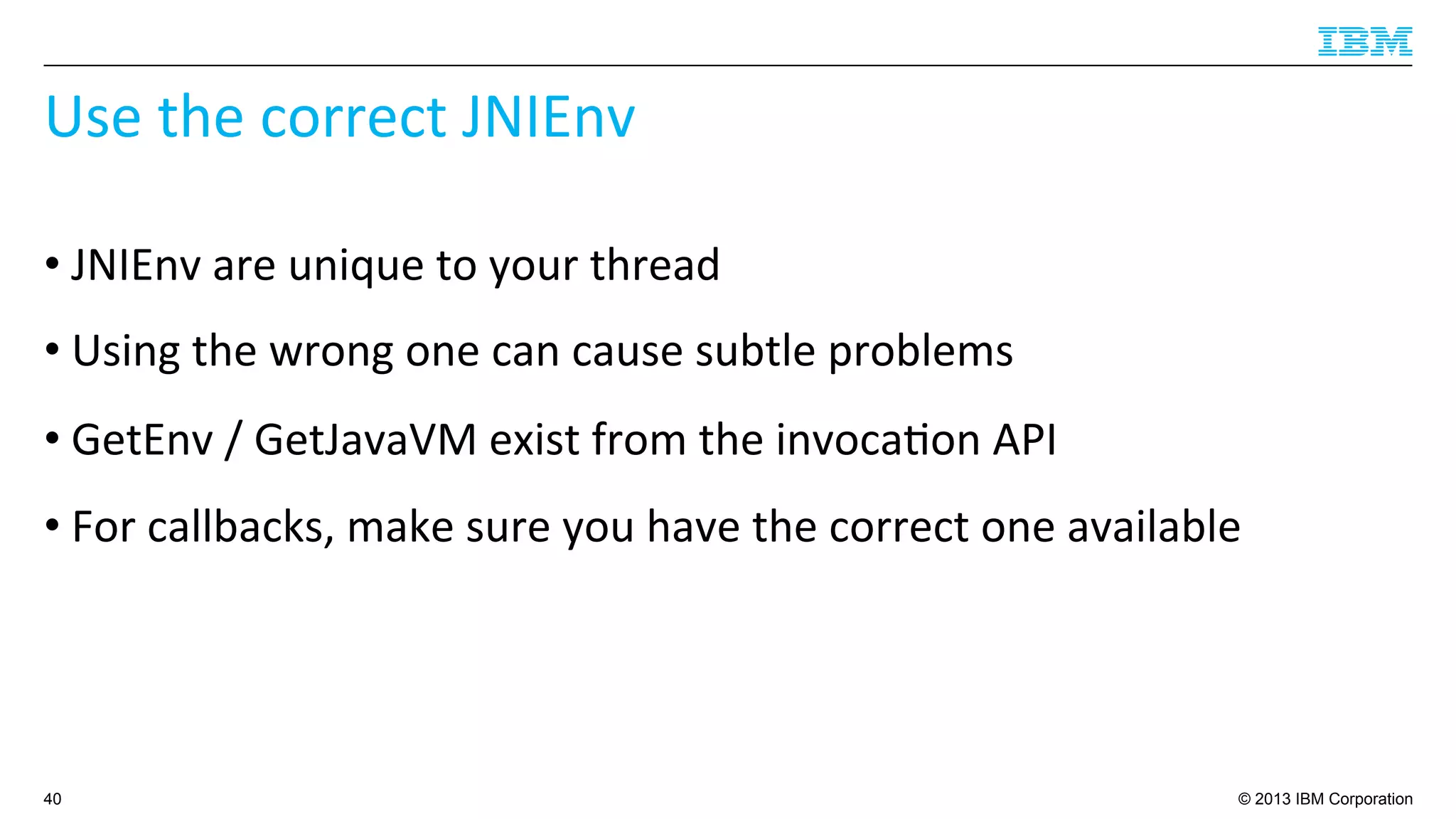 © 2013 IBM Corporation
Use	
  the	
  correct	
  JNIEnv	
  
• JNIEnv	
  are	
  unique	
  to	
  your	
  thread	
  
• Using	
  the	
  wrong	
  one	
  can	
  cause	
  subtle	
  problems	
  
• GetEnv	
  /	
  GetJavaVM	
  exist	
  from	
  the	
  invoca4on	
  API	
  
• For	
  callbacks,	
  make	
  sure	
  you	
  have	
  the	
  correct	
  one	
  available	
  
40
 
