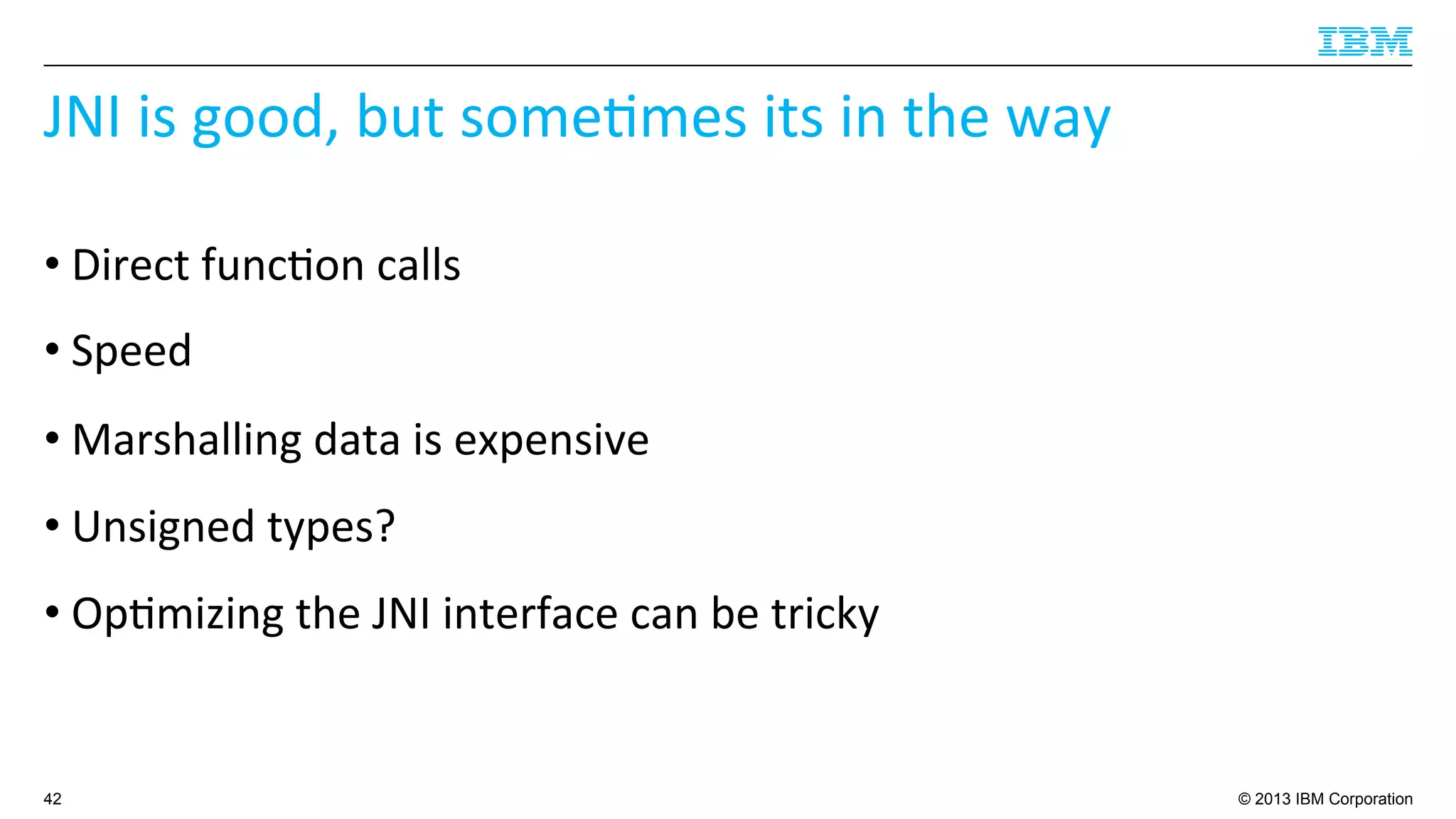© 2013 IBM Corporation
JNI	
  is	
  good,	
  but	
  some4mes	
  its	
  in	
  the	
  way	
  
• Direct	
  func4on	
  calls	
  
• Speed	
  
• Marshalling	
  data	
  is	
  expensive	
  
• Unsigned	
  types?	
  
• Op4mizing	
  the	
  JNI	
  interface	
  can	
  be	
  tricky	
  
42
 