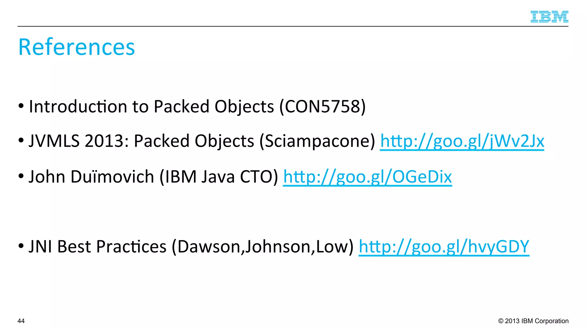 © 2013 IBM Corporation
References	
  
• Introduc4on	
  to	
  Packed	
  Objects	
  (CON5758)	
  
• JVMLS	
  2013:	
  Packed	
  Objects	
  (Sciampacone)	
  hup://goo.gl/jWv2Jx	
  
• John	
  Duïmovich	
  (IBM	
  Java	
  CTO)	
  hup://goo.gl/OGeDix	
  
• JNI	
  Best	
  Prac4ces	
  (Dawson,Johnson,Low)	
  hup://goo.gl/hvyGDY	
  
44
 