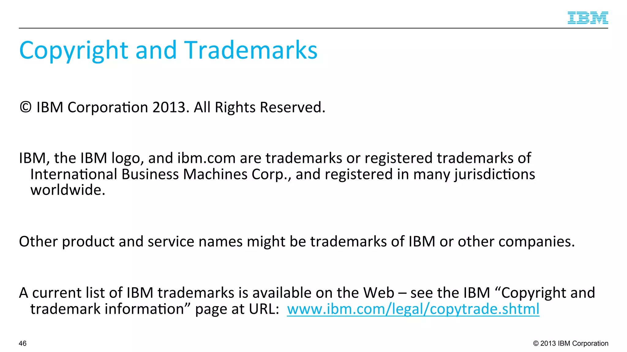© 2013 IBM Corporation
Copyright	
  and	
  Trademarks	
  
©	
  IBM	
  Corpora4on	
  2013.	
  All	
  Rights	
  Reserved.	
  	
  
	
  
IBM,	
  the	
  IBM	
  logo,	
  and	
  ibm.com	
  are	
  trademarks	
  or	
  registered	
  trademarks	
  of	
  
Interna4onal	
  Business	
  Machines	
  Corp.,	
  and	
  registered	
  in	
  many	
  jurisdic4ons	
  
worldwide.	
  	
  
	
  
Other	
  product	
  and	
  service	
  names	
  might	
  be	
  trademarks	
  of	
  IBM	
  or	
  other	
  companies.	
  	
  
	
  
A	
  current	
  list	
  of	
  IBM	
  trademarks	
  is	
  available	
  on	
  the	
  Web	
  –	
  see	
  the	
  IBM	
  “Copyright	
  and	
  
trademark	
  informa4on”	
  page	
  at	
  URL:	
  	
  www.ibm.com/legal/copytrade.shtml	
  
46
 