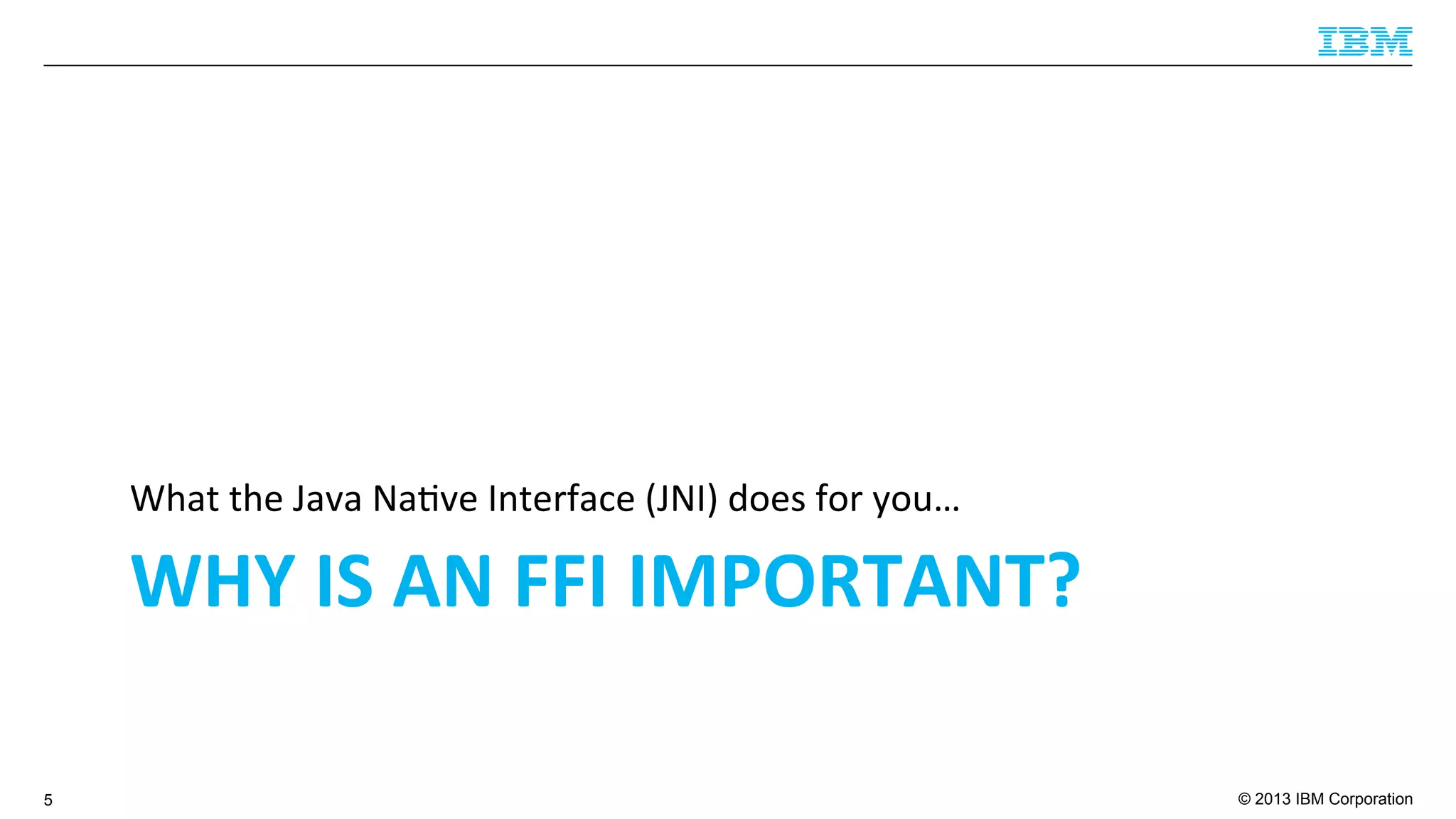© 2013 IBM Corporation
WHY	
  IS	
  AN	
  FFI	
  IMPORTANT?	
  
What	
  the	
  Java	
  Na4ve	
  Interface	
  (JNI)	
  does	
  for	
  you…	
  
5
 