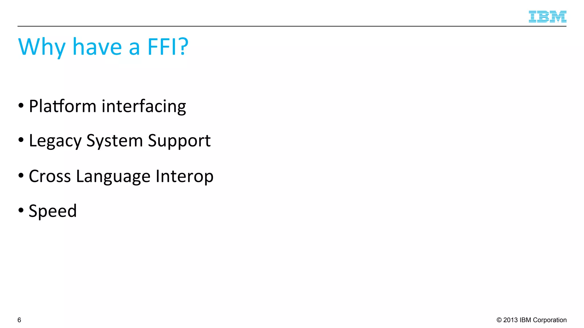 © 2013 IBM Corporation
Why	
  have	
  a	
  FFI?	
  
• Plaborm	
  interfacing	
  
• Legacy	
  System	
  Support	
  
• Cross	
  Language	
  Interop	
  
• Speed	
  
6
 