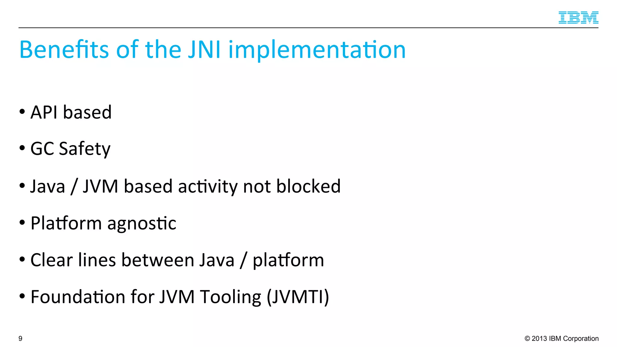 © 2013 IBM Corporation
Beneﬁts	
  of	
  the	
  JNI	
  implementa4on	
  
• API	
  based	
  
• GC	
  Safety	
  
• Java	
  /	
  JVM	
  based	
  ac4vity	
  not	
  blocked	
  
• Plaborm	
  agnos4c	
  
• Clear	
  lines	
  between	
  Java	
  /	
  plaborm	
  
• Founda4on	
  for	
  JVM	
  Tooling	
  (JVMTI)	
  
9
 