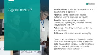 Page 21
A good metric? Measurability – is it based on data rather than
assumptions or opinions?
Relevant - to the specified or desired
outcome, see the examples previously
Specific – Make sure they are easily
understood by everyone, and clear in what
they calculate and how
Actionable – Can they be influenced by you
and your team
Achievable – Be realistic even if aiming high
Finally – set benchmarks – this could be data
from other similar organisations or previous
data. You can then consider the target of your
KPI – do you wish to meet or exceed the
benchmark or sector standard?
 