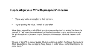 Step 5. Align your VP with prospects’ concern
• Tie up your value proposition to their concern.
• Try to quantify the valu...