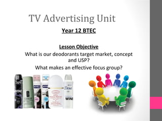 TV Advertising Unit
               Year 12 BTEC

              Lesson Objective
What is our deodorants target market, concept
                  and USP?
   What makes an effective focus group?
 