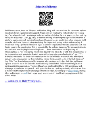 Effective Follower
Within every team, there are followers and leaders. They both coexist within the same team and are
mandatory for an organization to succeed. A team will not be effective without followers because
they "see where the leader wants to go and why, and then help find the best way to get there quickly,
safely and effectively" (Daft, pg. 195). When first reading and finding the logic in this statement it
can have a person second–guessing his or herself because you are taught from when you are a child
not to be a follower. However, after continuing the chapter and getting a clear understanding, I
realize that being a productive follower is just as or more important as that of a leader and each role
has its place in the organization. This is supported by the author's statement, "for an organization to
succeed there must be people who willingly and ... Show more content on Helpwriting.net ...
This is defined as "not considering possibilities beyond what he or she is told, does not contribute to
the organization, and accepts the leader's ideas without assessing or evaluating them" (pg. 199).
However, conformist fits under that dimension and the definition is "a follower who participates
actively in the organization but does not utilize critical thinking skills in his or her task behavior"
(pg. 200). That description sounds like someone who comes to work, does their job, and has no
opinion or voices his or her concerns. I am definitely someone that contributes to the job and a
participant in the organization. The jobs I have been employed for I have fully contributed and
always go beyond what is expected. I will agree that I do not challenge authority which stems from
a childhood of being told not to challenge authority or elders. Speaking up to management, sharing
ideas and thoughts is a skill that I agree needs improvement. I would voice my opinion and that
would be the
... Get more on HelpWriting.net ...
 