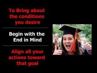 To Bring about  the conditions  you desire Begin with the  End in Mind Align all your actions toward  that goal 