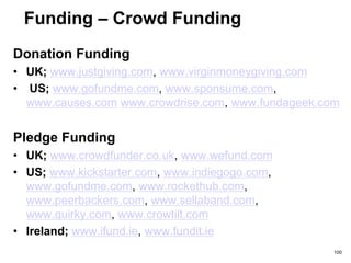 Funding – Crowd Funding
• There are different types of crowd funding
• You pay a fee to the crowd funding platform
– Between 2% to 10%+
• Choose the site that most suits your cash
needs as well as considering other factors
• Pick a site that has the right level of
functionality for you
– Do you want a ‘all or nothing’ site?
• Understand the size of the crowd
– Registered vs. active
• Keep researching this space. Lots of new
sites coming on-stream
100
 