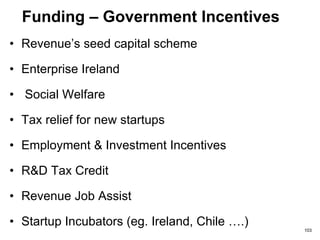 Funding – Crowd Funding
Social Enterprise Funding
• UK; www.rebuildingsociety.com, www.buzzbnk.org,
www.crowdmission.com
• US; www.kiva.org, www.razoo.com,
www.startsomegood.com, www.waholy.com,
www.40billion.com
Multiple Funding Platforms
• UK; www.banktothefuture.com
– A site where investors can invest for shares (equity)
and/or for debt and also do charity fundraising all on the
same platform.
103
 