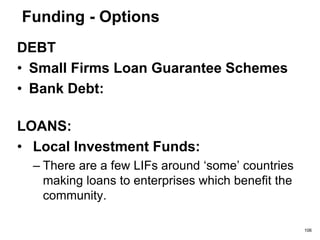 Funding - Options
• Regional Venture Capital Firms (RVCFs)
• Corporate Venturing
• Venture Capital Firms
• Venture Capital Trusts (VCTs)
• Stock markets
– There are a few ‘junior’ stock markets such as the
Alternative Investment Market (AIM), Plus Market
Group (OFEX)
106
 
