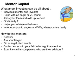 Angel Types
Darth Vader: Cynical, thinks of a million reasons to say
NO, negative influencer
Strategy: Avoid, counteract by gaining support of thought
leaders
Ego capitalist: He’s cool, he’s hip, he’s made money as
a CEO and he’s figured out the formula--invest in what
made him $$ before.
Strategy: Wear a hoodie with his incubator’s name on it
Mercenary: Feigns interest but is really looking to sell
you his services
Strategy: Use pepper spray
40
 