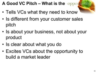 VC Funding
TIPS:
• Understand the economic and control terms
• Get to know the General Partners in the VC – They
matter and make the decisions
• The term sheet is critical. What’s in it usually
determines the final deal structure. Don’t think of it
as a letter of intent. Think of it as a blue print for
future relationship with your investor.
• Liquidation preference is a critical term that is part
of most equity financing
• Move to close the deal quickly – From Term Sheet
to money in the bank - we did it in 10 days!
53
 
