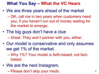 A Good VC Pitch – Deal with the Risks
• Deal honestly with your key risks:
• Product Risk: Does the product work & meet
customer needs?
• Market Risk: Is there a large € market for this?
• Competitive Risk: Is this the best company in this
space?
• Management Risk: Is this the right management
team to execute and build this business?
• Liquidity Risk: Can VCs exit (within the timeframe
of the fund) and return € to investors?
55
 