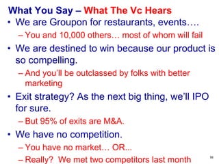 What You Say – What the VC Hears
• We are three years ahead of the market
– OK, call me in two years when customers need
you, if you haven’t run out of money waiting for
the market to emerge.
• The big guys don’t have a clue
– Great. They won’t partner with you, either.
• Our model is conservative and only assumes
we get 1% of the market.
– Why 1%? Your model is faith-based, not fact-
based.
• We are the next Instagram.
– Please don’t skip your meds. 56
 