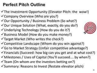 Elevator Pitch Vs 2 Pager
• Elevator Pitch
– 60 seconds/ 3 minutes
– Goal: pursuit
– Killer idea
- Real pain/best product
– Verbal
– Immediate & simple
– Next step: Send me
more info.
 2 Pager
 10 minutes
 Goal: hook
 Killer plan
- Real pain/best plan
(product and so much
more)
 Written
 Nuanced with
details
 Next step: Can you
come in? 65
 