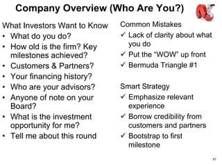 Elevator Pitch (The WOW)
What Investors Want to See
• Large Market Opportunity
• Unique, compelling
solution validated by early
customers
• Unfair market advantage
• Right team for this
opportunity
• Multiple exits yielding
venture-scale returns
Common Mistakes
 What is this all about
 Poor pacing
 Lack of impact
 Unsubstantiated claims
Smart Strategy
 Get us excited!
 Borrow credibility from
customers and partners
 Be confident, crisp,
credible & compelling
67
 