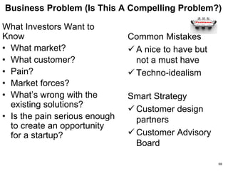 Company Overview (Who Are You?)
What Investors Want to Know
• What do you do?
• How old is the firm? Key
milestones achieved?
• Customers & Partners?
• Your financing history?
• Who are your advisors?
• Anyone of note on your
Board?
• What is the investment
opportunity for me?
• Tell me about this round
Common Mistakes
 Lack of clarity about what
you do
 Put the “WOW” up front
 Bermuda Triangle #1
Smart Strategy
 Emphasize relevant
experience
 Borrow credibility from
customers and partners
 Bootstrap to first
milestone
68
 