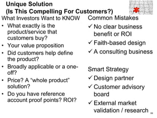 Business Problem (Is This A Compelling Problem?)
What Investors Want to
Know
• What market?
• What customer?
• Pain?
• Market forces?
• What’s wrong with the
existing solutions?
• Is the pain serious enough
to create an opportunity
for a startup?
Common Mistakes
 A nice to have but
not a must have
 Techno-idealism
Smart Strategy
 Customer design
partners
 Customer Advisory
Board
69
 