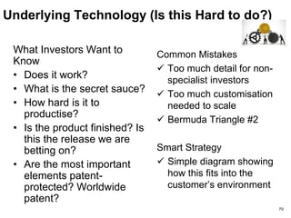 Unique Solution
(Is This Compelling For Customers?)
What Investors Want to KNOW
• What exactly is the
product/service that
customers buy?
• Your value proposition
• Did customers help define
the product?
• Broadly applicable or a one-
off?
• Price? A “whole product”
solution?
• Do you have reference
account proof points? ROI?
Common Mistakes
 No clear business
benefit or ROI
 Faith-based design
 A consulting business
Smart Strategy
 Design partner
 Customer advisory
board
 External market
validation / research 70
 