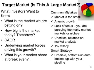 Business Model (How do you make money?)
What Investors Want to
Know
• Who pays you?
Customers? Partners?
Advertisers?
• What is your customer or
partner acquisition model?
• Revenue Cycle?
• Pricing model?
• Customer acquisition
cost?
Common Mistakes
 Confusing a product
plan with a business
plan?
 Underestimating
customer acquisition
cost
Smart Strategy
 Use a peer company
model
 Show a credible sales
pipeline
72
 