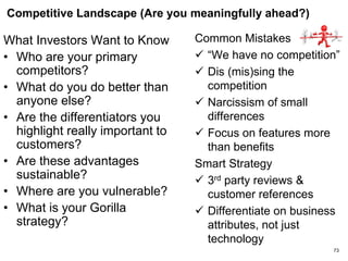 Target Market (Is This A Large Market?)
What Investors Want to
Know
• What is the market we are
betting on?
• How big is the market
today? Tomorrow?
• CAGR
• Underlying market forces
driving this growth?
• What is your market share
at break even?
Common Mistakes
 Market is too small
 Anemic growth
 Lack of focus – you are
pursuing too many market
markets or niches
 Uncritical reliance on
market analysts
 1% fallacy
Smart Strategy
 Credible, bottoms-up data
backed up with your
pipeline
73
 