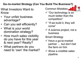 Competitive Landscape (Are you meaningfully ahead?)
What Investors Want to Know
• Who are your primary
competitors?
• What do you do better than
anyone else?
• Are the differentiators you
highlight really important to
customers?
• Are these advantages
sustainable?
• Where are you vulnerable?
• What is your Gorilla
strategy?
Common Mistakes
 “We have no competition”
 Dis (mis)sing the
competition
 Narcissism of small
differences
 Focus on features more
than benefits
Smart Strategy
 3rd party reviews &
customer references
 Differentiate on business
attributes, not just
technology
74
 