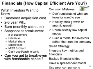 Go–to-market Strategy (Can You Build The Business?)
What Investors Want to
Know
• Your unfair business
advantage?
• Can you sell efficiently?
• What is your world
domination strategy?
• How much sales visibility
do you have for this year
& next year? Really?
• What partners do you
need to ‘own’ the market?
Common Mistakes
 “Our technology is so
much better than the
competition”
 “If we build it, they will
come”
 A science project, not a
business
Smart Strategy
 Have a go-to-market
partner … but don’t bet
the farm on him
 Show a credible sales
pipeline
75
 
