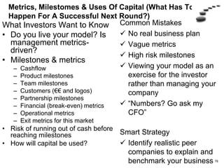 Financials (How Capital Efficient Are You?)
What Investors Want to
Know
• Customer acquisition cost
• 2-3 year P&L
• Burn (monthly cash use)
• Snapshot at break-even:
– # of customers
– Revenue
– Market share
– Employees
– MRR & Churn
– Cash used/cash in bank
• Can you get to break-even
with reasonable capital?
Common Mistakes
 Don’t understand what an
investor want to see
 Hockey-stick growth or
anemic growth
 Unrealistically low capital
needs
 Build a model for investors
rather than run the company
Smart Strategy
Integrate key metrics and
financials
Backup financial slides
Have a spreadsheet model
Use peer comparisons
76
 