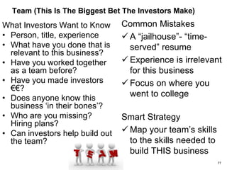 Metrics, Milestomes & Uses Of Capital (What Has To
Happen For A Successful Next Round?)
What Investors Want to Know
• Do you live your model? Is
management metrics-
driven?
• Milestones & metrics
– Cashflow
– Product milestones
– Team milestones
– Customers (€€ and logos)
– Partnership milestones
– Financial (break-even) metrics
– Operational metrics
– Exit metrics for this market
• Risk of running out of cash before
reaching milestones
• How will capital be used?
Common Mistakes
 No real business plan
 Vague metrics
 High risk milestones
 Viewing your model as an
exercise for the investor
rather than managing your
company
 “Numbers? Go ask my
CFO”
Smart Strategy
 Identify realistic peer
companies to explain and
benchmark your business 77
 