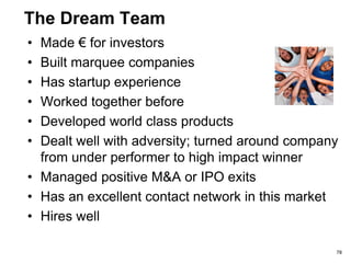 Team (This Is The Biggest Bet The Investors Make)
What Investors Want to Know
• Person, title, experience
• What have you done that is
relevant to this business?
• Have you worked together
as a team before?
• Have you made investors
€€?
• Does anyone know this
business ‘in their bones’?
• Who are you missing?
Hiring plans?
• Can investors help build out
the team?
Common Mistakes
 A “jailhouse”- “time-
served” resume
 Experience is irrelevant
for this business
 Focus on where you
went to college
Smart Strategy
 Map your team’s skills
to the skills needed to
build THIS business
78
 