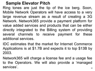 Six Questions you must answer with
your Elevator Pitch
Start with a HOOK
1.What is your product or service?
2.Who is your market?
3.What is your revenue model?
4.Who is behind the company?
5.Who is your competition?
6.What is your competitive advantage?
End with an Ask 82
 