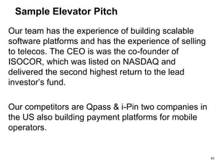 Sample Elevator Pitch
Ring tones are just the tip of the ice berg. Soon,
Mobile Network Operators will have access to a very
large revenue stream as a result of creating a 3G
Network. Network365 provide a payment platform for
value added services and products that can be either
directly integrated to the Billing system of providing
several channels to receive payment for these
additional services.
IDC estimates that the market for Internet Commerce
Applications is at $1.7B and expects it to top $13B by
2003.
Network365 will charge a license fee and a usage fee
to the Operators. We will also provide a ‘managed
services’. 83
 