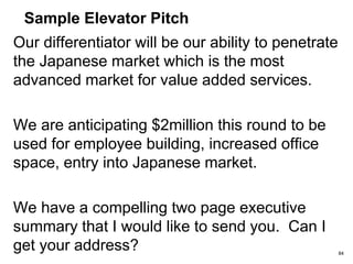 Sample Elevator Pitch
Our team has the experience of building scalable
software platforms and has the experience of selling
to telecos. The CEO is was the co-founder of
ISOCOR, which was listed on NASDAQ and
delivered the second highest return to the lead
investor’s fund.
Our competitors are Qpass & i-Pin two companies in
the US also building payment platforms for mobile
operators.
84
 